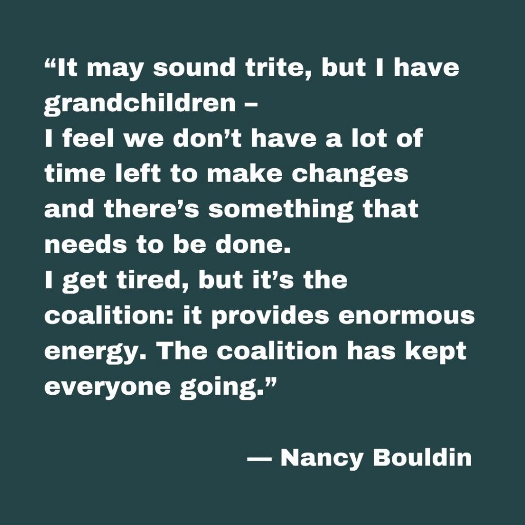 Nancy Bouldin says, “It may sound trite, but I have grandchildren – I feel we don’t have a lot of time left to make changes and there’s something that needs to be done. I get tired, but it’s the coalition: it provides enormous energy. The coalition has kept everyone going.”