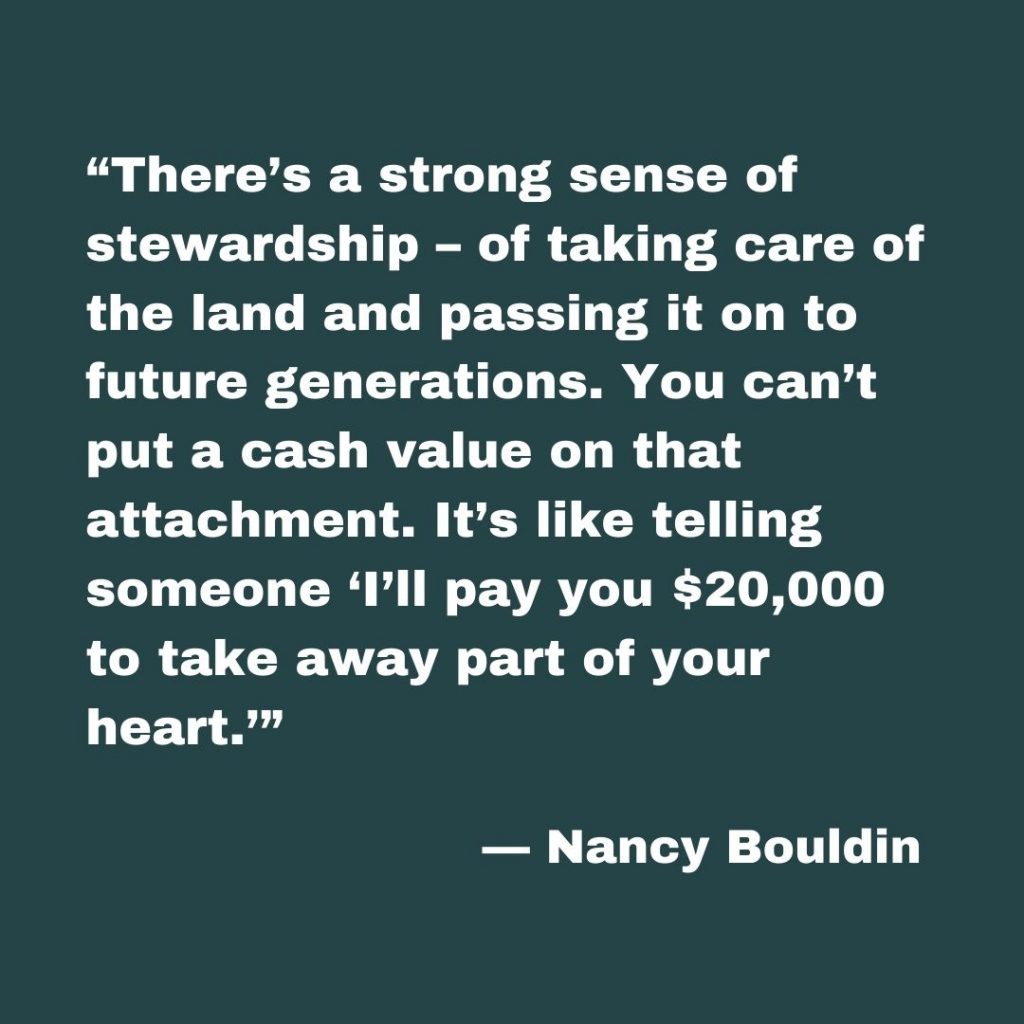 Nancy Bouldin says, “There’s a strong sense of stewardship – of taking care of the land and passing it on to future generations. You can’t put a cash value on that attachment. It’s like telling someone ‘I’ll pay you $20,000 to take away part of your heart.’”