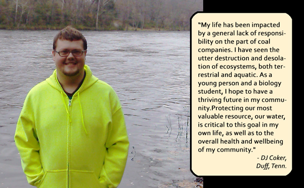 My life has been impacted by a general lack of responsibility on the part of coal companies. I have seen the utter destruction and desolation of ecosystems, both terrestrial and aquatic. As a young person and a biology student, I hope to have a thriving future in my community. Protecting our most valuable resource, our water, is critical to this goal in my own life, as well as to the overall health and wellbeing of my community. — DJ Coker, Duff, Tenn.